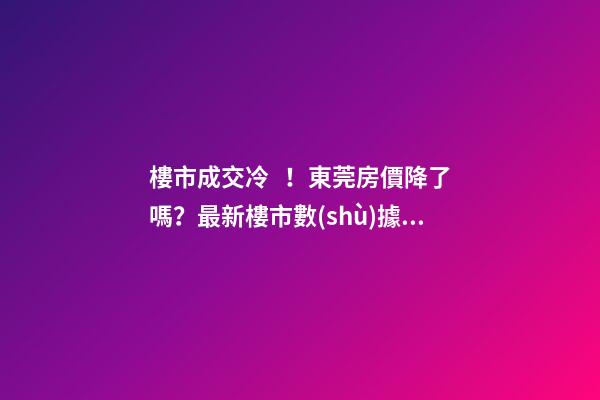 樓市成交冷！東莞房價降了嗎？最新樓市數(shù)據(jù)官宣